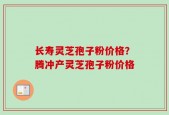 长寿灵芝孢子粉价格？腾冲产灵芝孢子粉价格