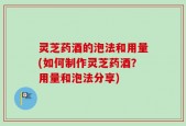 灵芝药酒的泡法和用量(如何制作灵芝药酒？用量和泡法分享)