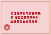 灵芝孢子粉与脚肿的关系 探究灵芝孢子粉对脚肿是否有改善作用
