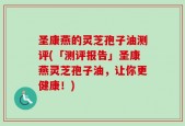圣康燕的灵芝孢子油测评(「测评报告」圣康燕灵芝孢子油，让你更健康！)