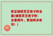 修正破壁灵芝孢子粉含量(破壁灵芝孢子粉：含量提升，更加纯净有效！)