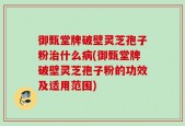 御甄堂牌破壁灵芝孢子粉治什么病(御甄堂牌破壁灵芝孢子粉的功效及适用范围)