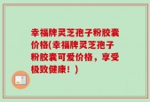 幸福牌灵芝孢子粉胶囊价格(幸福牌灵芝孢子粉胶囊可爱价格，享受极致健康！)