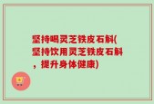 坚持喝灵芝铁皮石斛(坚持饮用灵芝铁皮石斛，提升身体健康)