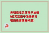 鼻咽癌吃灵芝孢子油便秘(灵芝孢子油缓解鼻咽癌患者便秘问题)