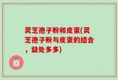 灵芝孢子粉和皮蛋(灵芝孢子粉与皮蛋的结合，益处多多)