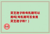 灵芝孢子粉母乳期可以用吗(母乳期可否食用灵芝孢子粉？)