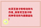 吃灵芝孢子粉呀功效与作用_探索灵芝孢子粉的神奇功效与健康益处)