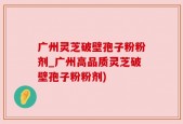 广州灵芝破壁孢子粉粉剂_广州高品质灵芝破壁孢子粉粉剂)