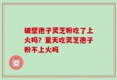 破壁孢子灵芝粉吃了上火吗？夏天吃灵芝孢子粉不上火吗