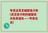 专家谈灵芝破壁孢子粉(灵芝孢子粉的破壁技术及其益处——专家访谈)