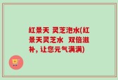 红景天 灵芝泡水(红景天灵芝水  双倍滋补, 让您元气满满)