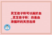 灵芝孢子粉可以画於血_灵芝孢子粉：改善血液循环的天然选择