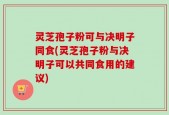 灵芝孢子粉可与决明子同食(灵芝孢子粉与决明子可以共同食用的建议)