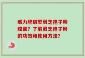 威力牌破壁灵芝孢子粉胶囊？了解灵芝孢子粉的功效和使用方法？