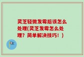 灵芝轻微发霉后该怎么处理(灵芝发霉怎么处理？简单解决技巧！)