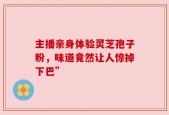主播亲身体验灵芝孢子粉，味道竟然让人惊掉下巴”