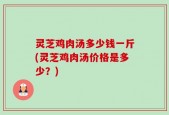 灵芝鸡肉汤多少钱一斤(灵芝鸡肉汤价格是多少？)