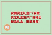 安徽灵芝礼盒厂(安徽灵芝礼盒生产厂商推出新品礼盒，限量发售)