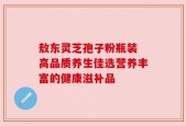 敖东灵芝孢子粉瓶装 高品质养生佳选营养丰富的健康滋补品