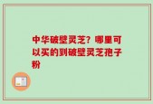 中华破壁灵芝？哪里可以买的到破壁灵芝孢子粉