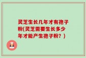 灵芝生长几年才有孢子粉(灵芝需要生长多少年才能产生孢子粉？)
