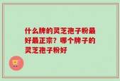 什么牌的灵芝孢子粉最好最正宗？哪个牌子的灵芝孢子粉好