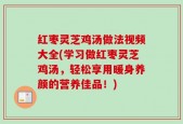 红枣灵芝鸡汤做法视频大全(学习做红枣灵芝鸡汤，轻松享用暖身养颜的营养佳品！)
