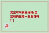 灵芝可与枸杞吃吗(灵芝和枸杞能一起食用吗？)