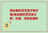 绿谷制药灵芝孢子粉价格(绿谷制药灵芝孢子粉：价格、功效全解析)