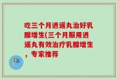 吃三个月逍遥丸治好乳腺增生(三个月服用逍遥丸有效治疗乳腺增生，专家推荐