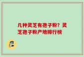 几种灵芝有孢子粉？灵芝孢子粉产地排行榜