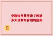 空腹饮用灵芝孢子粉后多久进食为合适的指南