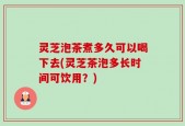 灵芝泡茶煮多久可以喝下去(灵芝茶泡多长时间可饮用？)