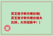 灵芝孢子粉代理价格(灵芝孢子粉代理价格大比拼，火热招商中！)