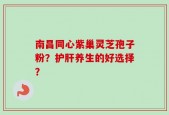 南昌同心紫巢灵芝孢子粉？护肝养生的好选择？