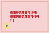 在家养灵芝蟹可以吗(在家饲养灵芝蟹可行吗？)