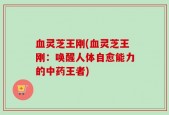 血灵芝王刚(血灵芝王刚：唤醒人体自愈能力的中药王者)