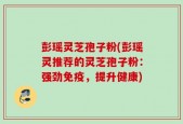彭瑶灵芝孢子粉(彭瑶灵推荐的灵芝孢子粉：强劲免疫，提升健康)