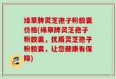 缘草牌灵芝孢子粉胶囊价格(缘草牌灵芝孢子粉胶囊，优质灵芝孢子粉胶囊，让您健康有保障)