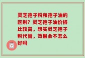 灵芝孢子粉和孢子油的区别？灵芝孢子油价格比较高，想买灵芝孢子粉代替，效果会不怎么好吗