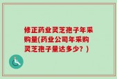 修正药业灵芝孢子年采购量(药业公司年采购灵芝孢子量达多少？)