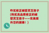 咋买修正破壁灵芝孢子(购买高品质修正的破壁灵芝孢子——完美提升您的健康！)