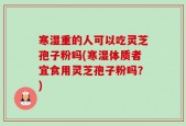 寒湿重的人可以吃灵芝孢子粉吗(寒湿体质者宜食用灵芝孢子粉吗？)