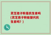 灵芝孢子粉是抗生素吗(灵芝孢子粉能替代抗生素吗？)
