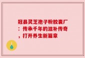 冠县灵芝孢子粉胶囊厂：传承千年的滋补传奇，打开养生新篇章