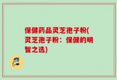 保健药品灵芝孢子粉(灵芝孢子粉：保健的明智之选)