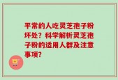平常的人吃灵芝孢子粉坏处？科学解析灵芝孢子粉的适用人群及注意事项？