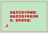 南昌灵芝孢子粉破壁(南昌灵芝孢子粉高效释放，营养更丰富)
