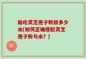 能吃灵芝孢子粉放多少水(如何正确搭配灵芝孢子粉与水？)